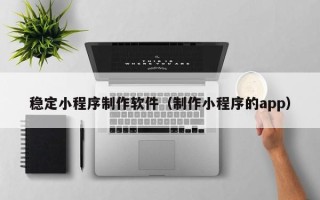 凉山稳定小程序制作软件（制作小程序的app）