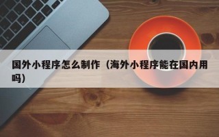 凉山国外小程序怎么制作（海外小程序能在国内用吗）