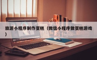 凉山旅游小程序制作蛋糕（微信小程序做蛋糕游戏）